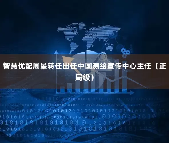 智慧优配周星转任出任中国测绘宣传中心主任（正局级）