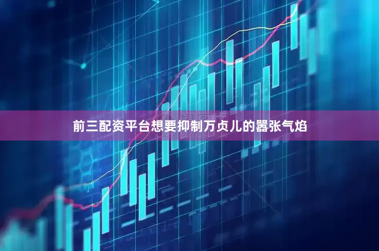 前三配资平台想要抑制万贞儿的嚣张气焰