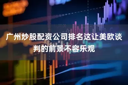 广州炒股配资公司排名这让美欧谈判的前景不容乐观