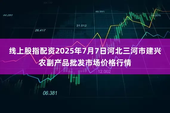 线上股指配资2025年7月7日河北三河市建兴农副产品批发市场价格行情