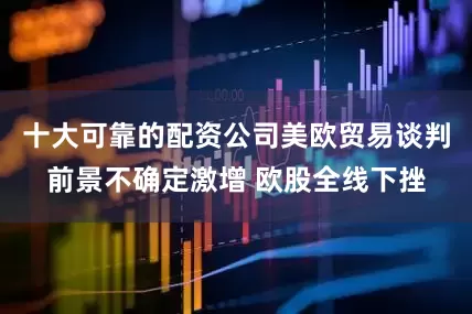 十大可靠的配资公司美欧贸易谈判前景不确定激增 欧股全线下挫