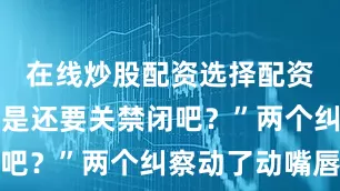 在线炒股配资选择配资我班长不是还要关禁闭吧？”两个纠察动了动嘴唇