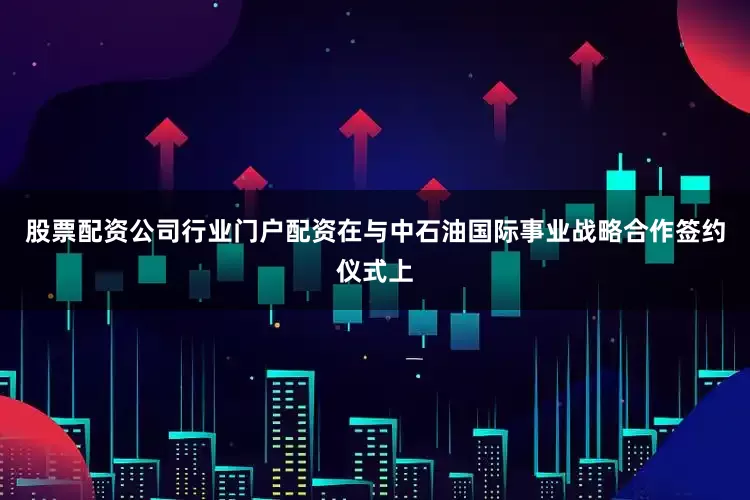 股票配资公司行业门户配资　　在与中石油国际事业战略合作签约仪式上
