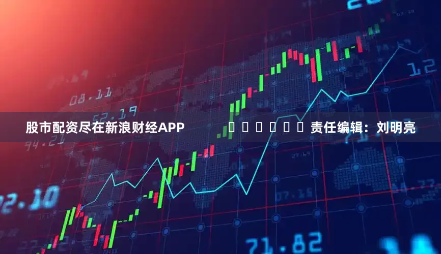 股市配资尽在新浪财经APP            						责任编辑：刘明亮