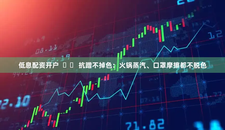低息配资开户  ✔️ 抗蹭不掉色：火锅蒸汽、口罩摩擦都不脱色