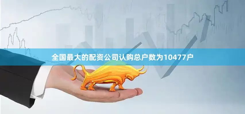 全国最大的配资公司认购总户数为10477户