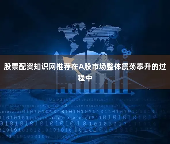 股票配资知识网推荐在A股市场整体震荡攀升的过程中