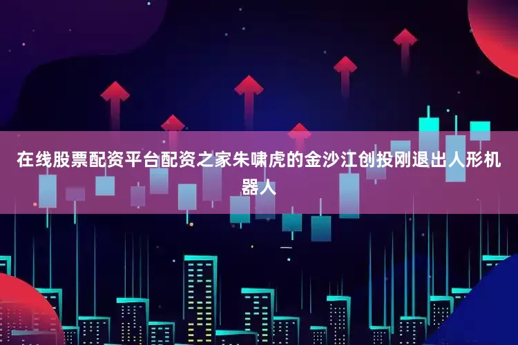 在线股票配资平台配资之家朱啸虎的金沙江创投刚退出人形机器人