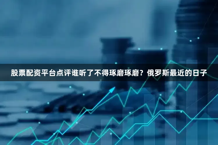 股票配资平台点评谁听了不得琢磨琢磨？俄罗斯最近的日子