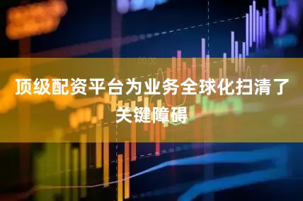顶级配资平台为业务全球化扫清了关键障碍
