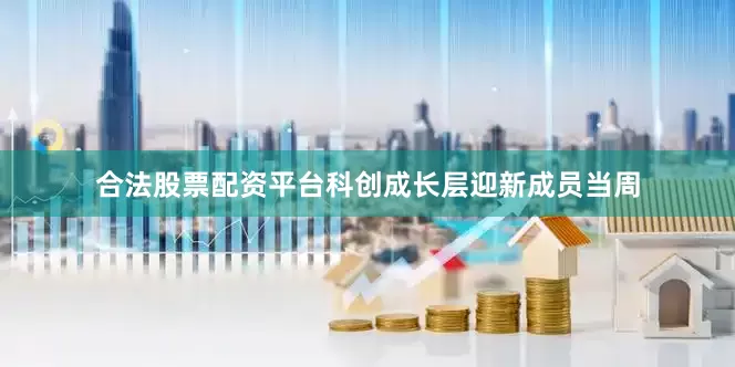 合法股票配资平台科创成长层迎新成员当周