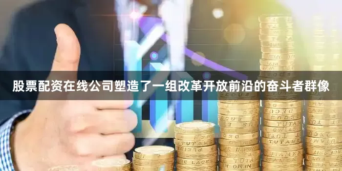 股票配资在线公司塑造了一组改革开放前沿的奋斗者群像