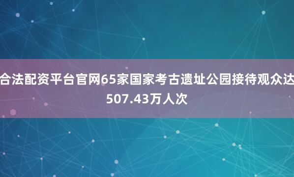 合法配资平台官网65家国家考古遗址公园接待观众达507.43万人次