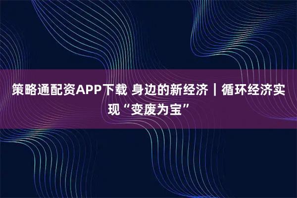 策略通配资APP下载 身边的新经济｜循环经济实现“变废为宝”
