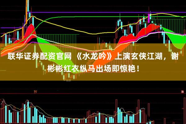 联华证券配资官网 《水龙吟》上演玄侠江湖，谢彬彬红衣纵马出场即惊艳！