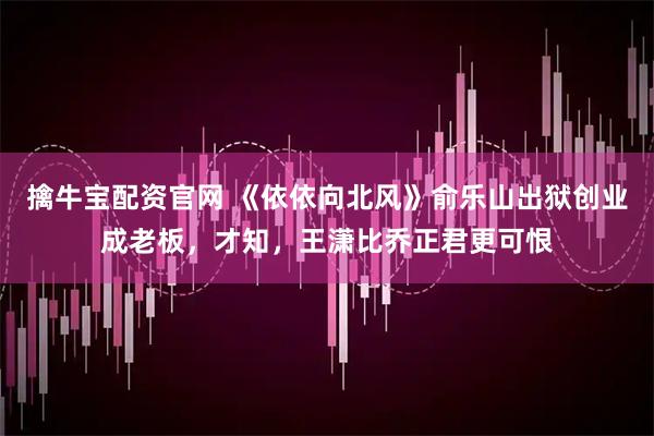 擒牛宝配资官网 《依依向北风》俞乐山出狱创业成老板，才知，王潇比乔正君更可恨