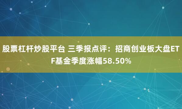 股票杠杆炒股平台 三季报点评：招商创业板大盘ETF基金季度涨幅58.50%