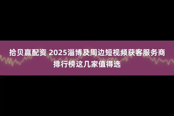 拾贝赢配资 2025淄博及周边短视频获客服务商排行榜这几家值得选