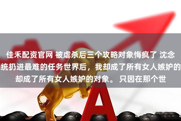 佳禾配资官网 被虐杀后三个攻略对象悔疯了 沈念顾长风苏月 被无良系统扔进最难的任务世界后，我却成了所有女人嫉妒的对象。 只因在那个世