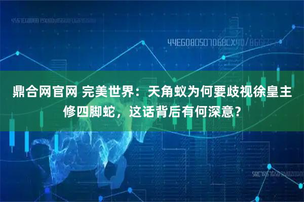 鼎合网官网 完美世界：天角蚁为何要歧视徐皇主修四脚蛇，这话背后有何深意？