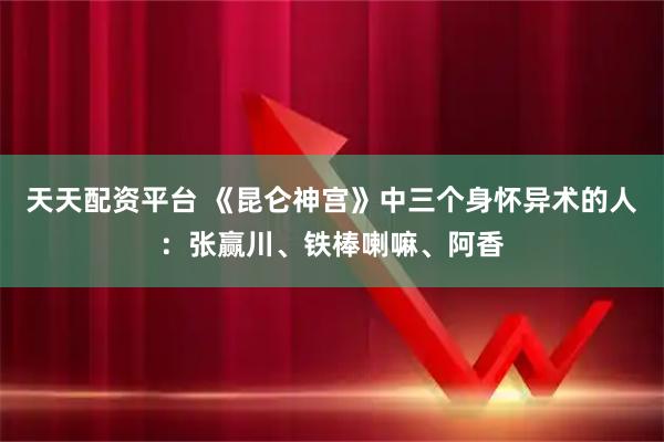 天天配资平台 《昆仑神宫》中三个身怀异术的人：张赢川、铁棒喇嘛、阿香