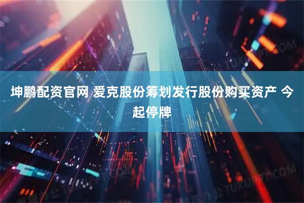 坤鹏配资官网 爱克股份筹划发行股份购买资产 今起停牌
