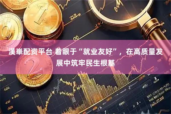 漢崋配资平台 着眼于“就业友好”，在高质量发展中筑牢民生根基