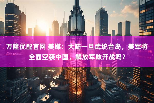 万隆优配官网 美媒：大陆一旦武统台岛，美军将全面空袭中国，解放军敢开战吗？