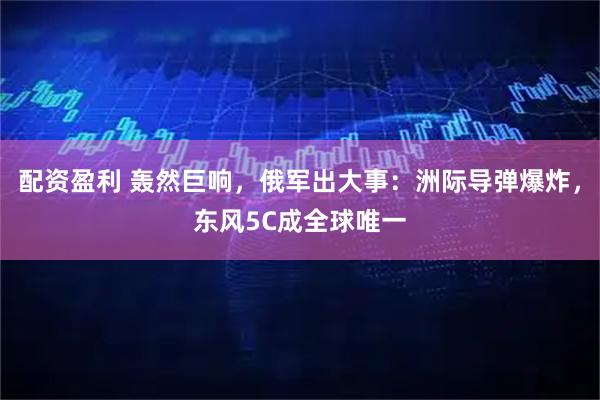 配资盈利 轰然巨响，俄军出大事：洲际导弹爆炸，东风5C成全球唯一