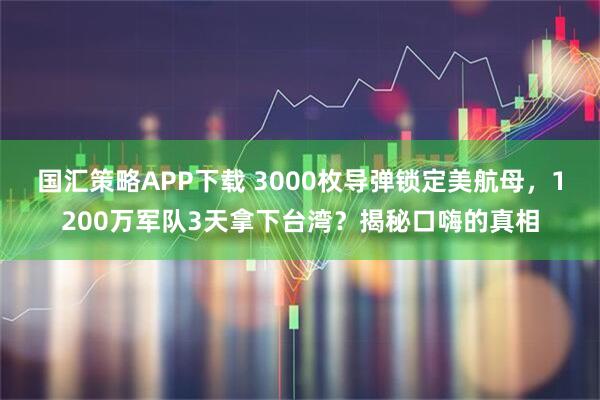 国汇策略APP下载 3000枚导弹锁定美航母，1200万军队3天拿下台湾？揭秘口嗨的真相