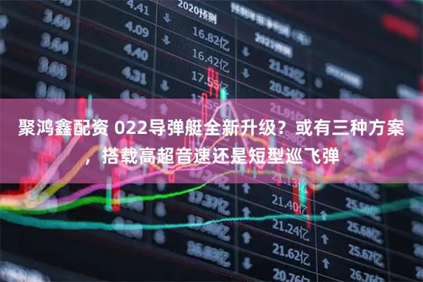 聚鸿鑫配资 022导弹艇全新升级？或有三种方案，搭载高超音速还是短型巡飞弹