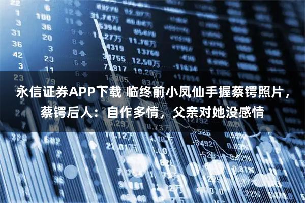 永信证券APP下载 临终前小凤仙手握蔡锷照片，蔡锷后人：自作多情，父亲对她没感情