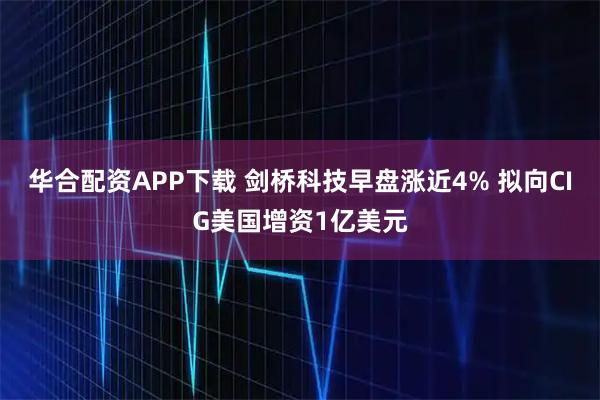 华合配资APP下载 剑桥科技早盘涨近4% 拟向CIG美国增资1亿美元