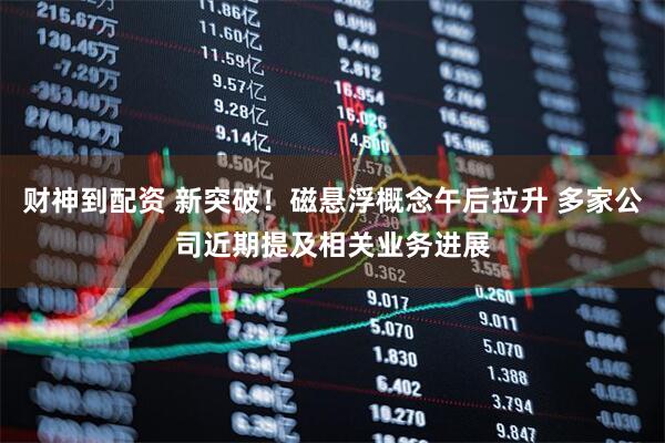 财神到配资 新突破！磁悬浮概念午后拉升 多家公司近期提及相关业务进展