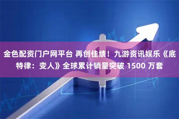金色配资门户网平台 再创佳绩！九游资讯娱乐《底特律：变人》全球累计销量突破 1500 万套