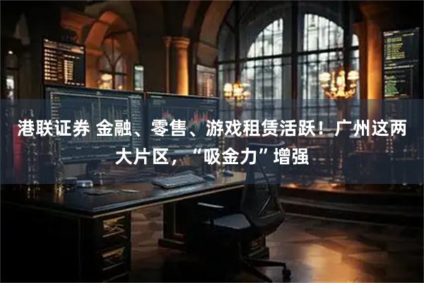 港联证券 金融、零售、游戏租赁活跃！广州这两大片区，“吸金力”增强