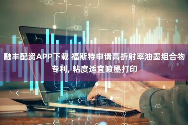 融丰配资APP下载 福斯特申请高折射率油墨组合物专利, 粘度适宜喷墨打印