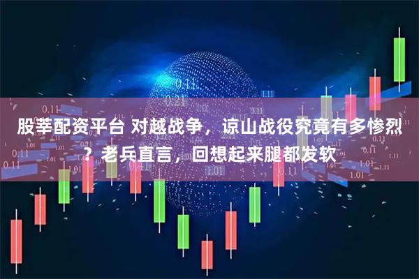 股莘配资平台 对越战争，谅山战役究竟有多惨烈？老兵直言，回想起来腿都发软