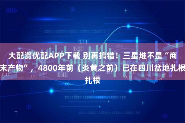 大配资优配APP下载 别再搞错！三星堆不是“商末产物”，4800年前（炎黄之前）已在四川盆地扎根