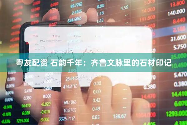 粤友配资 石韵千年：齐鲁文脉里的石材印记
