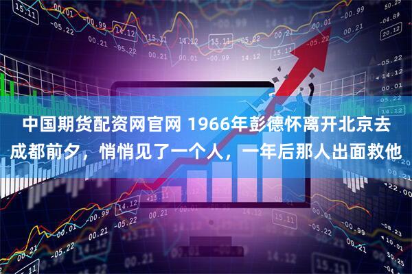 中国期货配资网官网 1966年彭德怀离开北京去成都前夕，悄悄见了一个人，一年后那人出面救他