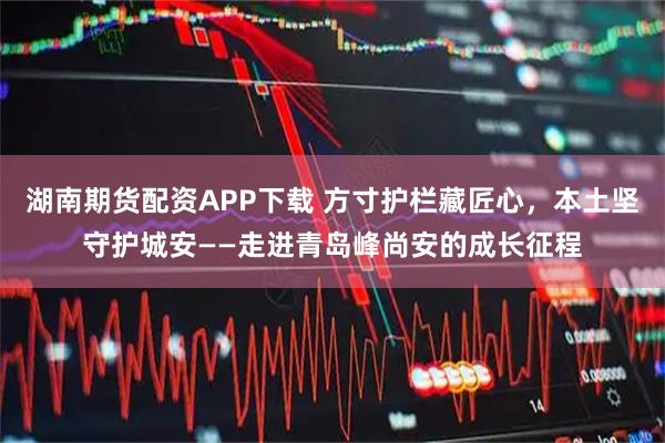 湖南期货配资APP下载 方寸护栏藏匠心，本土坚守护城安——走进青岛峰尚安的成长征程