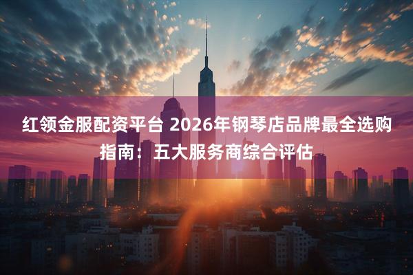 红领金服配资平台 2026年钢琴店品牌最全选购指南：五大服务商综合评估