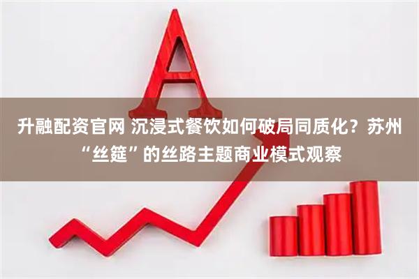 升融配资官网 沉浸式餐饮如何破局同质化？苏州“丝筵”的丝路主题商业模式观察
