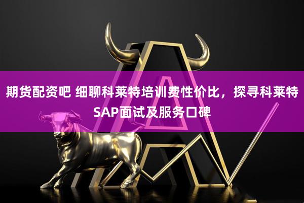 期货配资吧 细聊科莱特培训费性价比，探寻科莱特SAP面试及服务口碑